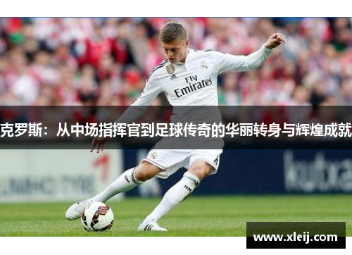 克罗斯：从中场指挥官到足球传奇的华丽转身与辉煌成就